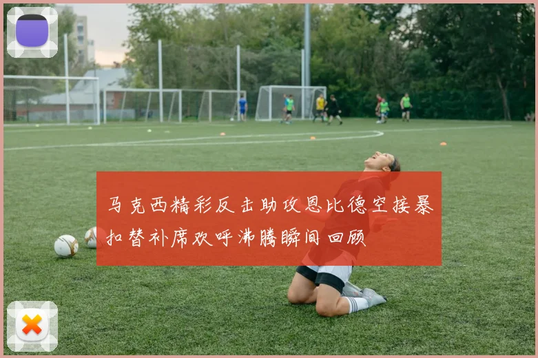 马克西精彩反击助攻恩比德空接暴扣替补席欢呼沸腾瞬间回顾