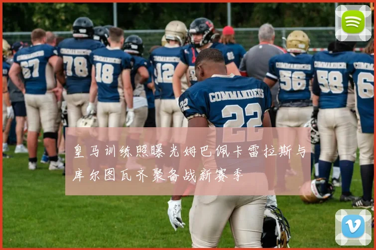 皇马训练照曝光姆巴佩卡雷拉斯与库尔图瓦齐聚备战新赛季