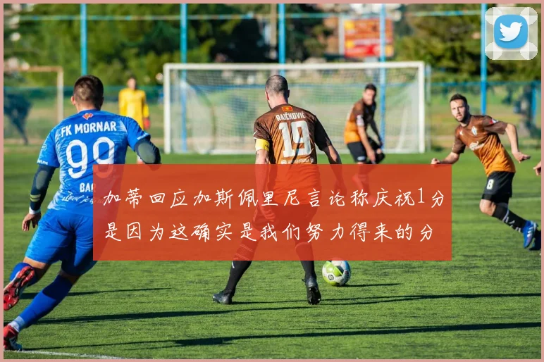 加蒂回应加斯佩里尼言论称庆祝1分是因为这确实是我们努力得来的分数