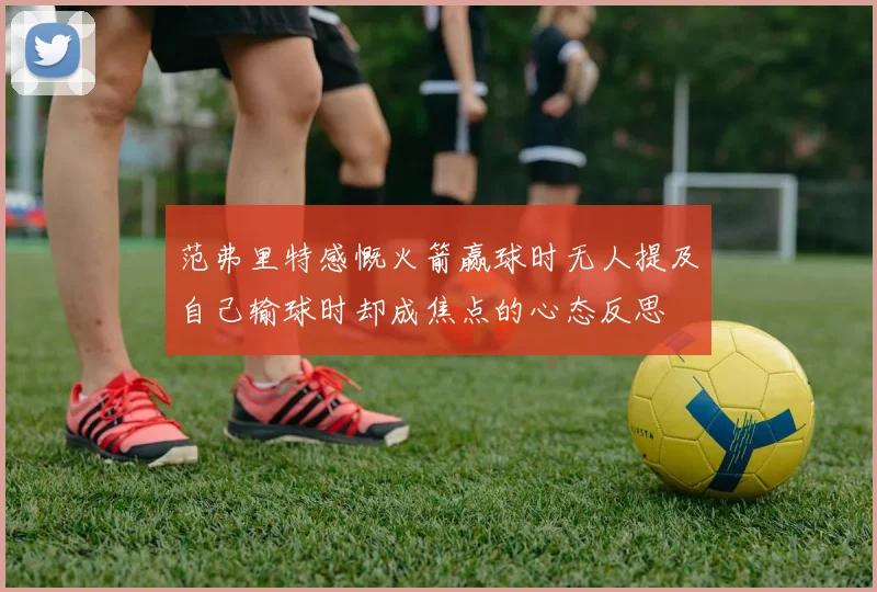 范弗里特感慨火箭赢球时无人提及自己输球时却成焦点的心态反思