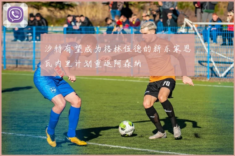 沙特有望成为格林伍德的新东家恩瓦内里计划重返阿森纳