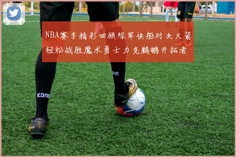 NBA赛季精彩回顾绿军快船对决火箭轻松战胜魔术勇士力克鹈鹕开拓者战胜独行侠