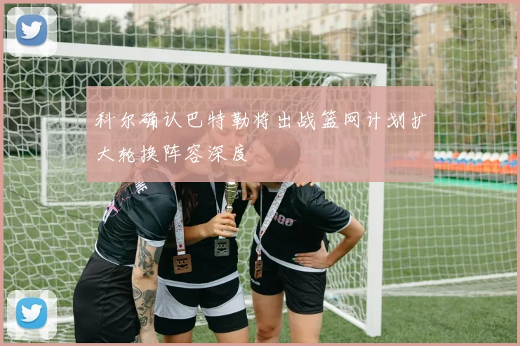 科尔确认巴特勒将出战篮网计划扩大轮换阵容深度