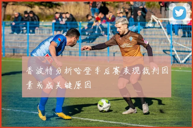 香波特分析哈登季后赛表现裁判因素或成关键原因