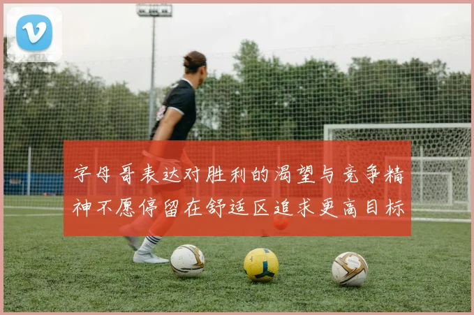 字母哥表达对胜利的渴望与竞争精神不愿停留在舒适区追求更高目标