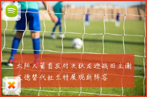 太阳火箭首发对决狄龙迎战旧主谢泼德替代杜兰特展现新阵容