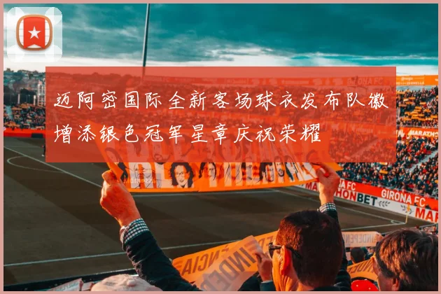 迈阿密国际全新客场球衣发布队徽增添银色冠军星章庆祝荣耀