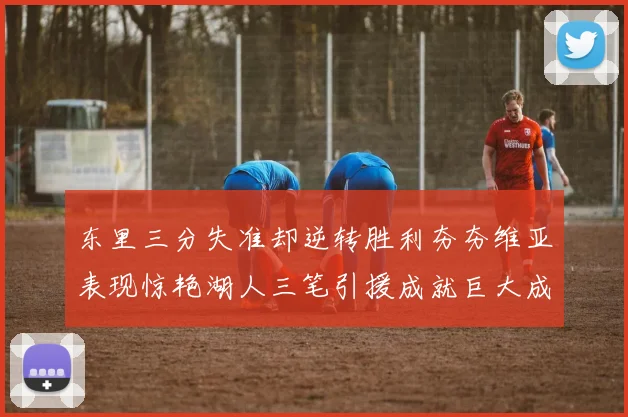 东里三分失准却逆转胜利夯夯维亚表现惊艳湖人三笔引援成就巨大成功