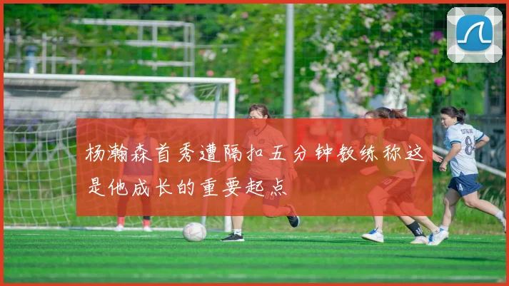 杨瀚森首秀遭隔扣五分钟教练称这是他成长的重要起点
