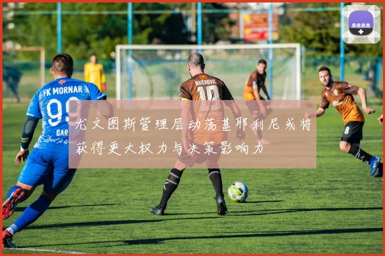 尤文图斯管理层动荡基耶利尼或将获得更大权力与决策影响力