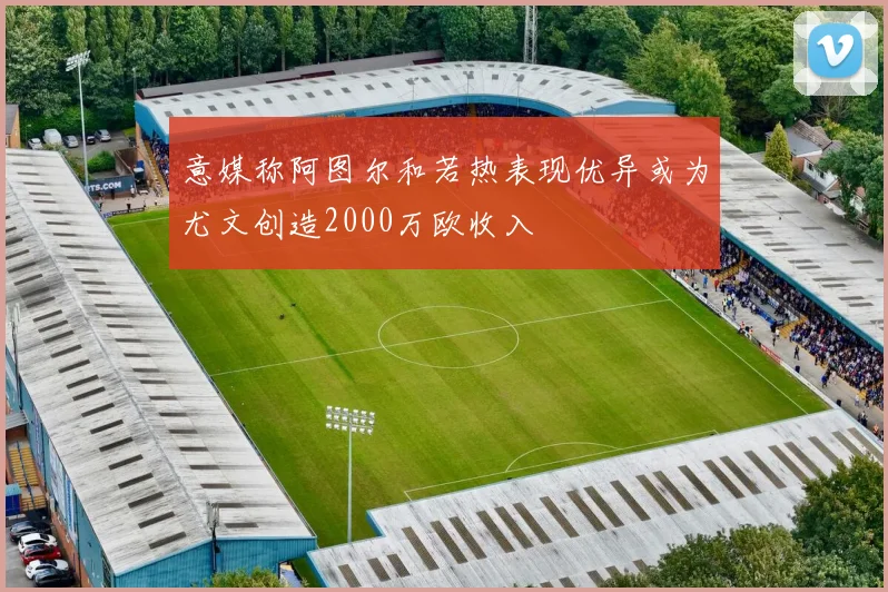 意媒称阿图尔和若热表现优异或为尤文创造2000万欧收入