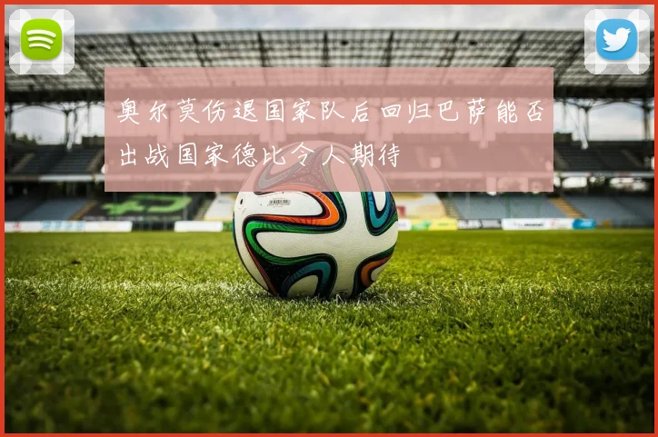 奥尔莫伤退国家队后回归巴萨能否出战国家德比令人期待
