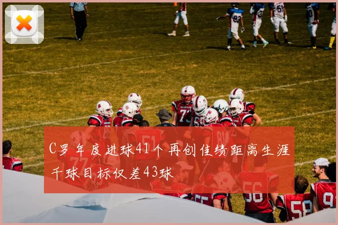 C罗年度进球41个再创佳绩距离生涯千球目标仅差43球