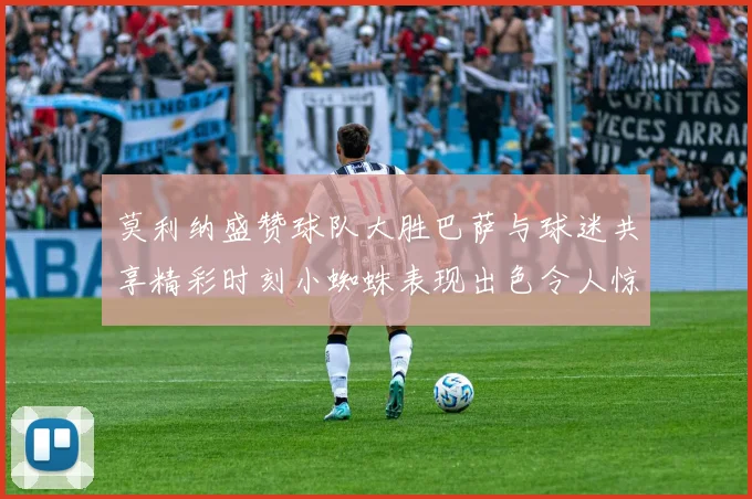 莫利纳盛赞球队大胜巴萨与球迷共享精彩时刻小蜘蛛表现出色令人惊艳