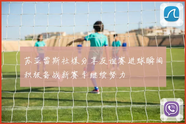 苏亚雷斯社媒分享友谊赛进球瞬间积极备战新赛季继续努力