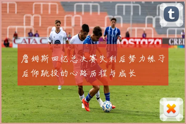 詹姆斯回忆总决赛失利后努力练习后仰跳投的心路历程与成长