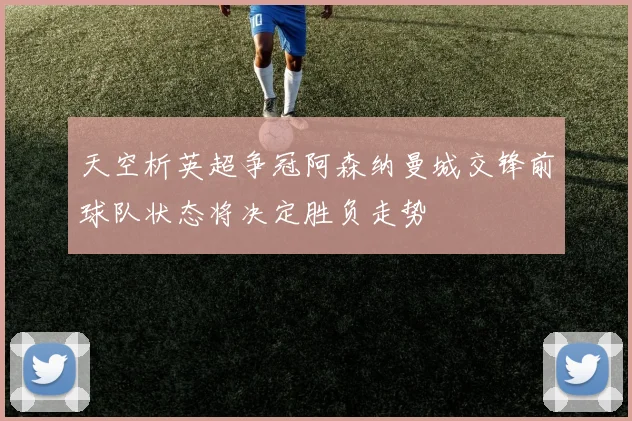天空析英超争冠阿森纳曼城交锋前球队状态将决定胜负走势