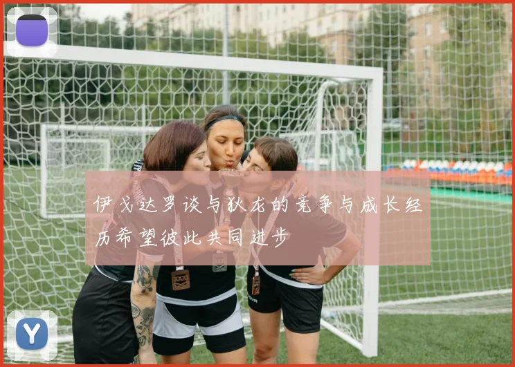 伊戈达罗谈与狄龙的竞争与成长经历希望彼此共同进步