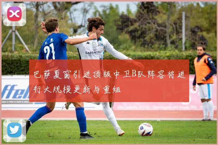 巴萨夏窗引进顶级中卫B队阵容将进行大规模更新与重组