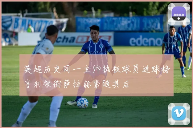 英超历史同一主帅执教球员进球榜亨利领衔萨拉赫紧随其后