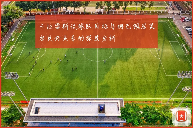卡拉雷斯谈球队目标与姆巴佩居莱尔良好关系的深度分析