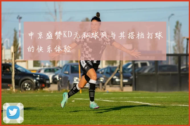 申京盛赞KD无私球风与其搭档打球的快乐体验
