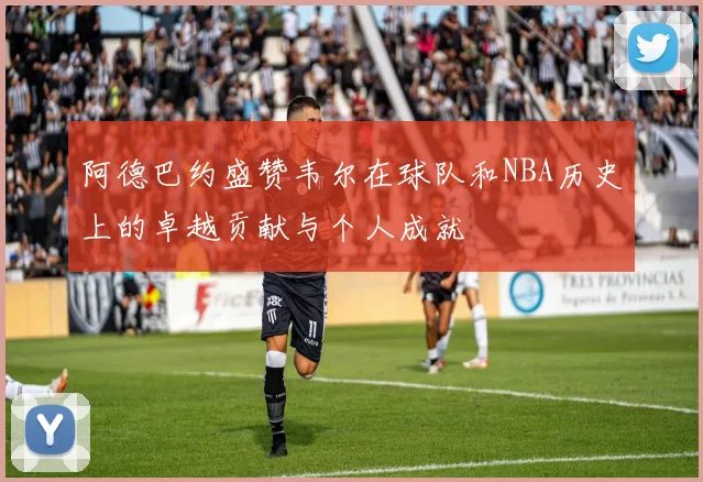 阿德巴约盛赞韦尔在球队和NBA历史上的卓越贡献与个人成就