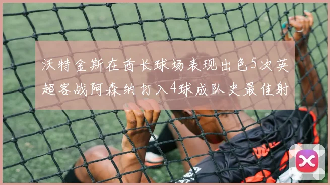 沃特金斯在酋长球场表现出色5次英超客战阿森纳打入4球成队史最佳射手