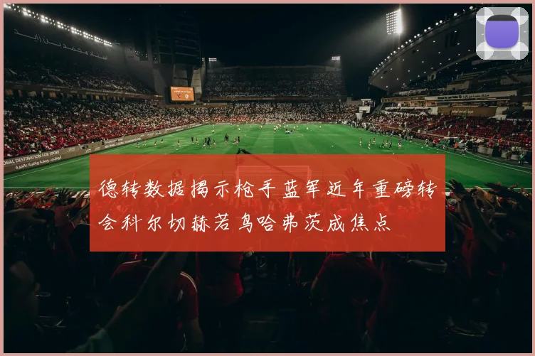 德转数据揭示枪手蓝军近年重磅转会科尔切赫若鸟哈弗茨成焦点