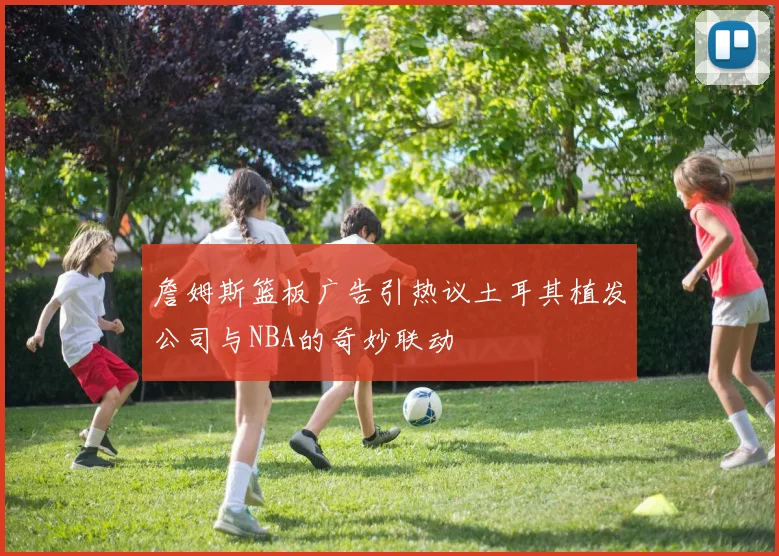 詹姆斯篮板广告引热议土耳其植发公司与NBA的奇妙联动