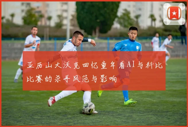亚历山大沃克回忆童年看AI与科比比赛的杀手风范与影响