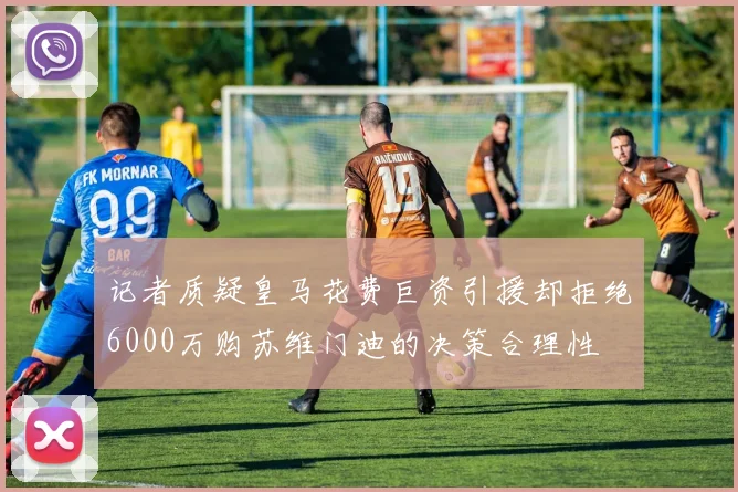 记者质疑皇马花费巨资引援却拒绝6000万购苏维门迪的决策合理性