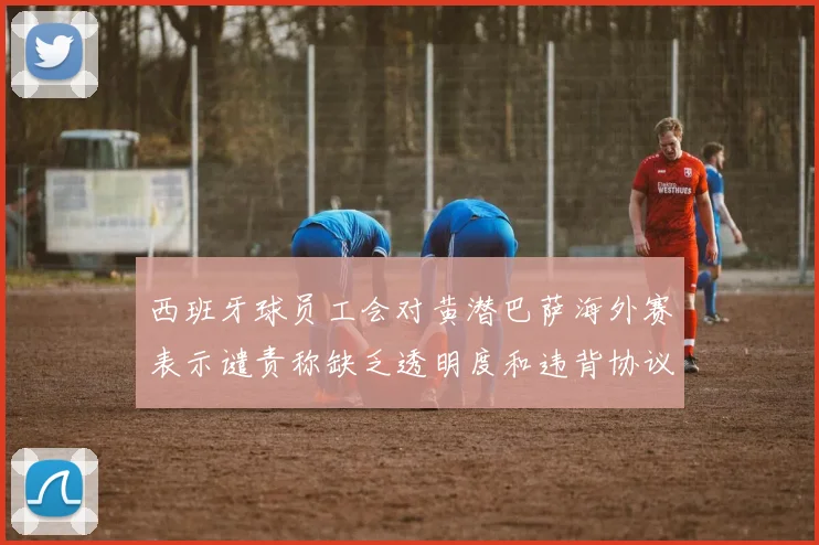 西班牙球员工会对黄潜巴萨海外赛表示谴责称缺乏透明度和违背协议